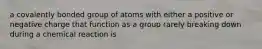 a covalently bonded group of atoms with either a positive or negative charge that function as a group rarely breaking down during a chemical reaction is