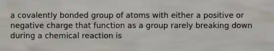 a covalently bonded group of atoms with either a positive or negative charge that function as a group rarely breaking down during a chemical reaction is