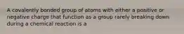 A covalently bonded group of atoms with either a positive or negative charge that function as a group rarely breaking down during a chemical reaction is a