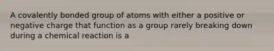 A covalently bonded group of atoms with either a positive or negative charge that function as a group rarely breaking down during a chemical reaction is a