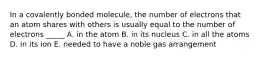 In a covalently bonded molecule, the number of electrons that an atom shares with others is usually equal to the number of electrons _____ A. in the atom B. in its nucleus C. in all the atoms D. in its ion E. needed to have a noble gas arrangement