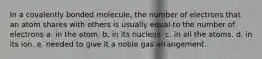 In a covalently bonded molecule, the number of electrons that an atom shares with others is usually equal to the number of electrons a. in the atom. b. in its nucleus. c. in all the atoms. d. in its ion. e. needed to give it a noble gas arrangement.