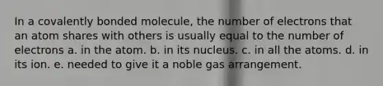 In a covalently bonded molecule, the number of electrons that an atom shares with others is usually equal to the number of electrons a. in the atom. b. in its nucleus. c. in all the atoms. d. in its ion. e. needed to give it a noble gas arrangement.