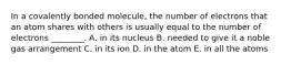 In a covalently bonded molecule, the number of electrons that an atom shares with others is usually equal to the number of electrons ________. A. in its nucleus B. needed to give it a noble gas arrangement C. in its ion D. in the atom E. in all the atoms