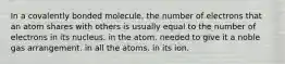 In a covalently bonded molecule, the number of electrons that an atom shares with others is usually equal to the number of electrons in its nucleus. in the atom. needed to give it a noble gas arrangement. in all the atoms. in its ion.