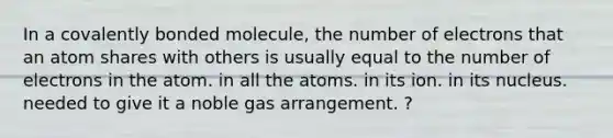 In a covalently bonded molecule, the number of electrons that an atom shares with others is usually equal to the number of electrons in the atom. in all the atoms. in its ion. in its nucleus. needed to give it a noble gas arrangement. ?