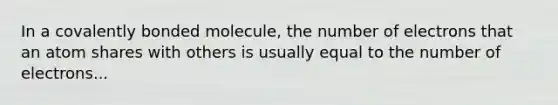 In a covalently bonded molecule, the number of electrons that an atom shares with others is usually equal to the number of electrons...