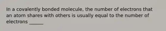 In a covalently bonded molecule, the number of electrons that an atom shares with others is usually equal to the number of electrons ______