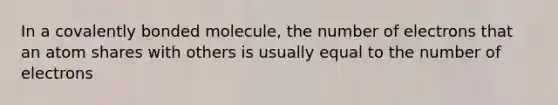 In a covalently bonded molecule, the number of electrons that an atom shares with others is usually equal to the number of electrons