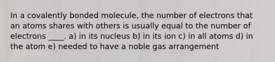 In a covalently bonded molecule, the number of electrons that an atoms shares with others is usually equal to the number of electrons ____. a) in its nucleus b) in its ion c) in all atoms d) in the atom e) needed to have a noble gas arrangement