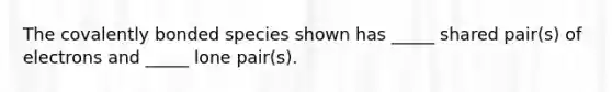 The covalently bonded species shown has _____ shared pair(s) of electrons and _____ lone pair(s).