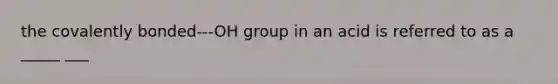 the covalently bonded---OH group in an acid is referred to as a _____ ___