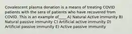 Covalescent plasma donation is a means of treating COVID patients with the sera of patients who have recovered from COVID. This is an example of____ A) Natural Active immunity B) Natural passive immunity C) Artificial active immunity D) Artificial passive immunity E) Active passive immunity