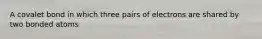 A covalet bond in which three pairs of electrons are shared by two bonded atoms