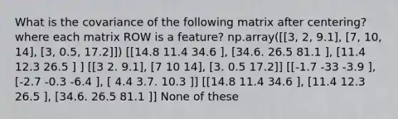 What is the covariance of the following matrix after centering? where each matrix ROW is a feature? np.array([[3, 2, 9.1], [7, 10, 14], [3, 0.5, 17.2]]) [[14.8 11.4 34.6 ], [34.6. 26.5 81.1 ], [11.4 12.3 26.5 ] ] [[3 2. 9.1], [7 10 14], [3. 0.5 17.2]] [[-1.7 -33 -3.9 ], [-2.7 -0.3 -6.4 ], [ 4.4 3.7. 10.3 ]] [[14.8 11.4 34.6 ], [11.4 12.3 26.5 ], [34.6. 26.5 81.1 ]] None of these