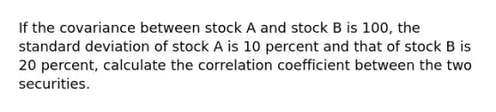 If the covariance between stock A and stock B is 100, the standard deviation of stock A is 10 percent and that of stock B is 20 percent, calculate the correlation coefficient between the two securities.