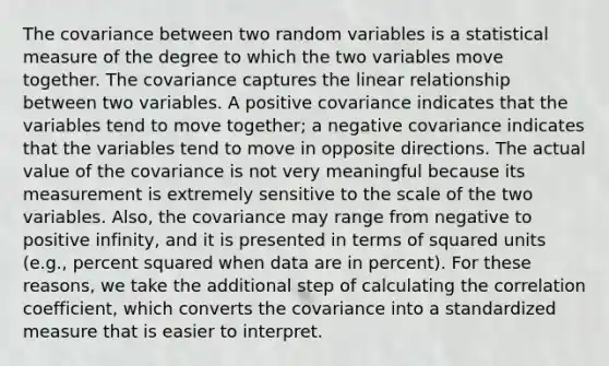 The covariance between two random variables is a statistical measure of the degree to which the two variables move together. The covariance captures the linear relationship between two variables. A positive covariance indicates that the variables tend to move together; a negative covariance indicates that the variables tend to move in opposite directions. The actual value of the covariance is not very meaningful because its measurement is extremely sensitive to the scale of the two variables. Also, the covariance may range from negative to positive infinity, and it is presented in terms of squared units (e.g., percent squared when data are in percent). For these reasons, we take the additional step of calculating the correlation coefficient, which converts the covariance into a standardized measure that is easier to interpret.