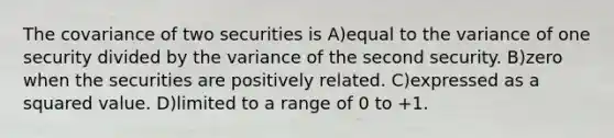 The covariance of two securities is A)equal to the variance of one security divided by the variance of the second security. B)zero when the securities are positively related. C)expressed as a squared value. D)limited to a range of 0 to +1.