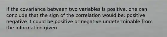 If the covariance between two variables is positive, one can conclude that the sign of the correlation would be: positive negative It could be positive or negative undeterminable from the information given