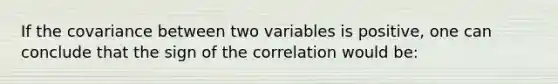 If the covariance between two variables is positive, one can conclude that the sign of the correlation would be: