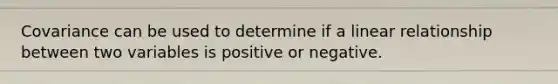 Covariance can be used to determine if a linear relationship between two variables is positive or negative.