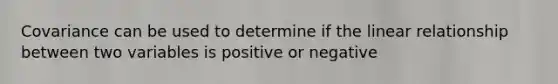 Covariance can be used to determine if the linear relationship between two variables is positive or negative