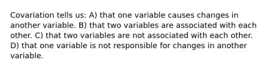 Covariation tells us: A) that one variable causes changes in another variable. B) that two variables are associated with each other. C) that two variables are not associated with each other. D) that one variable is not responsible for changes in another variable.