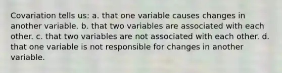 Covariation tells us: a. that one variable causes changes in another variable. b. that two variables are associated with each other. c. that two variables are not associated with each other. d. that one variable is not responsible for changes in another variable.