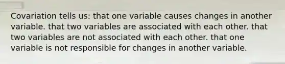 Covariation tells us: that one variable causes changes in another variable. that two variables are associated with each other. that two variables are not associated with each other. that one variable is not responsible for changes in another variable.