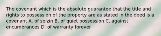 The covenant which is the absolute guarantee that the title and rights to possession of the property are as stated in the deed is a covenant A. of seizin B. of quiet possession C. against encumbrances D. of warranty forever