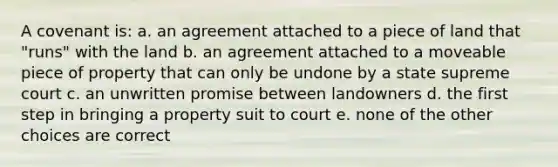 A covenant is: a. an agreement attached to a piece of land that "runs" with the land b. an agreement attached to a moveable piece of property that can only be undone by a state supreme court c. an unwritten promise between landowners d. the first step in bringing a property suit to court e. none of the other choices are correct