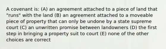 A covenant is: (A) an agreement attached to a piece of land that "runs" with the land (B) an agreement attached to a moveable piece of property that can only be undone by a state supreme court (C) an unwritten promise between landowners (D) the first step in bringing a property suit to court (E) none of the other choices are correct