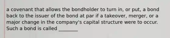 a covenant that allows the bondholder to turn in, or put, a bond back to the issuer of the bond at par if a takeover, merger, or a major change in the company's capital structure were to occur. Such a bond is called ________