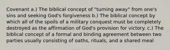 Covenant a.) The biblical concept of "turning away" from one's sins and seeking God's forgiveness b.) The biblical concept by which all of the spoils of a military conquest must be completely destroyed as the affirmation of God's provision for victory. c.) The biblical concept of a formal and binding agreement between two parties usually consisting of oaths, rituals, and a shared meal