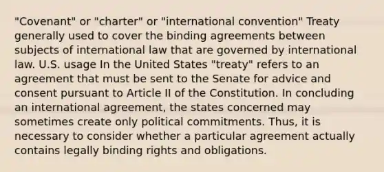 "Covenant" or "charter" or "international convention" Treaty generally used to cover the binding agreements between subjects of international law that are governed by international law. U.S. usage In the United States "treaty" refers to an agreement that must be sent to the Senate for advice and consent pursuant to Article II of the Constitution. In concluding an international agreement, the states concerned may sometimes create only political commitments. Thus, it is necessary to consider whether a particular agreement actually contains legally binding rights and obligations.