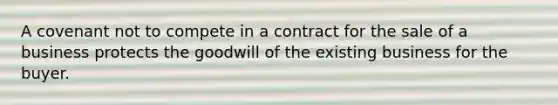 A covenant not to compete in a contract for the sale of a business protects the goodwill of the existing business for the buyer.