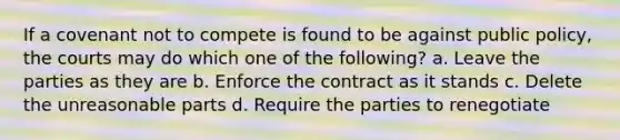 If a covenant not to compete is found to be against public policy, the courts may do which one of the following? a. Leave the parties as they are b. Enforce the contract as it stands c. Delete the unreasonable parts d. Require the parties to renegotiate