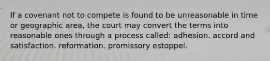 If a covenant not to compete is found to be unreasonable in time or geographic area, the court may convert the terms into reasonable ones through a process called: adhesion. accord and satisfaction. reformation. promissory estoppel.