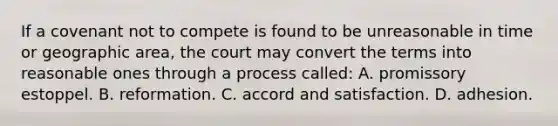 If a covenant not to compete is found to be unreasonable in time or geographic area, the court may convert the terms into reasonable ones through a process called: A. promissory estoppel. B. reformation. C. accord and satisfaction. D. adhesion.