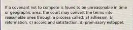 If a covenant not to compete is found to be unreasonable in time or geographic area, the court may convert the terms into reasonable ones through a process called: a) adhesion. b) reformation. c) accord and satisfaction. d) promissory estoppel.