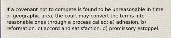 If a covenant not to compete is found to be unreasonable in time or geographic area, the court may convert the terms into reasonable ones through a process called: a) adhesion. b) reformation. c) accord and satisfaction. d) promissory estoppel.