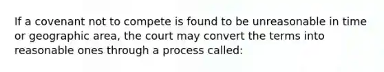 If a covenant not to compete is found to be unreasonable in time or geographic area, the court may convert the terms into reasonable ones through a process called: