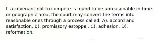 If a covenant not to compete is found to be unreasonable in time or geographic area, the court may convert the terms into reasonable ones through a process called: A). accord and satisfaction. B). promissory estoppel. C). adhesion. D). reformation.