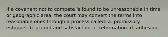 If a covenant not to compete is found to be unreasonable in time or geographic area, the court may convert the terms into reasonable ones through a process called: a. promissory estoppel. b. accord and satisfaction. c. reformation. d. adhesion.