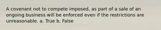 A covenant not to compete imposed, as part of a sale of an ongoing business will be enforced even if the restrictions are unreasonable. a. True b. False