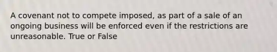 A covenant not to compete imposed, as part of a sale of an ongoing business will be enforced even if the restrictions are unreasonable. True or False