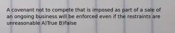 A covenant not to compete that is imposed as part of a sale of an ongoing business will be enforced even if the restraints are unreasonable A)True B)False