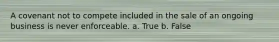 A covenant not to compete included in the sale of an ongoing business is never enforceable.​ a. True b. False