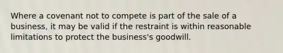 Where a covenant not to compete is part of the sale of a business, it may be valid if the restraint is within reasonable limitations to protect the business's goodwill.