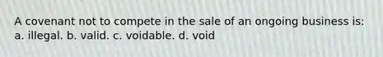 A covenant not to compete in the sale of an ongoing business is: a. illegal. b. valid. c. voidable. d. void